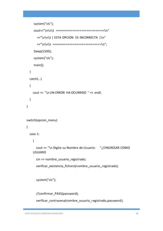 EDDY ESEQUIEL MORENO BENAVIDES 90
system("cls");
cout<<"nnt ============================n"
<<"nnt | ESTA OPCION ES INCORRECTA |n"
<<"nnt ============================n";
Sleep(1500);
system("cls");
main();
}
catch(...)
{
cout << "n UN ERROR HA OCURRIDO " << endl;
}
}
switch(opcion_menu)
{
case 1:
{
cout << "n Digite su Nombre de Usuario: ";//INGRESAR COMO
USUARIO
cin >> nombre_usuario_registrado;
verificar_existencia_fichero(nombre_usuario_registrado);
system("cls");
//confirmar_PASS(password);
verificar_contrasena(nombre_usuario_registrado,password);
 