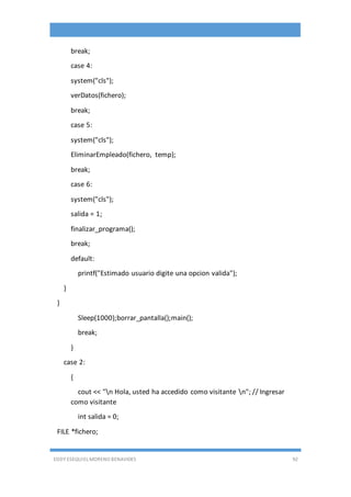 EDDY ESEQUIEL MORENO BENAVIDES 92
break;
case 4:
system("cls");
verDatos(fichero);
break;
case 5:
system("cls");
EliminarEmpleado(fichero, temp);
break;
case 6:
system("cls");
salida = 1;
finalizar_programa();
break;
default:
printf("Estimado usuario digite una opcion valida");
}
}
Sleep(1000);borrar_pantalla();main();
break;
}
case 2:
{
cout << "n Hola, usted ha accedido como visitante n"; // Ingresar
como visitante
int salida = 0;
FILE *fichero;
 