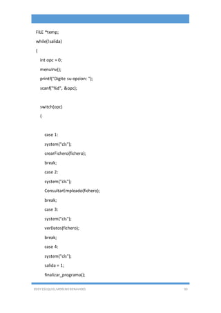 EDDY ESEQUIEL MORENO BENAVIDES 93
FILE *temp;
while(!salida)
{
int opc = 0;
menuInv();
printf("Digite su opcion: ");
scanf("%d", &opc);
switch(opc)
{
case 1:
system("cls");
crearFichero(fichero);
break;
case 2:
system("cls");
ConsultarEmpleado(fichero);
break;
case 3:
system("cls");
verDatos(fichero);
break;
case 4:
system("cls");
salida = 1;
finalizar_programa();
 