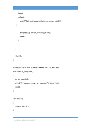 EDDY ESEQUIEL MORENO BENAVIDES 94
break;
default:
printf("Estimado usuario digite una opcion valida");
}
}
Sleep(1500); borrar_pantalla();main();
break;
}
}
return 0;
}
// IMPLEMENTACIÓN DE PROCEDIMIENTOS Y FUNCIONES
void finalizar_programa()
{
borrar_pantalla();
printf("El Programa cerrara en segundos"); Sleep(1500);
exit(0);
}
void pausa()
{
system("PAUSE");
}
 