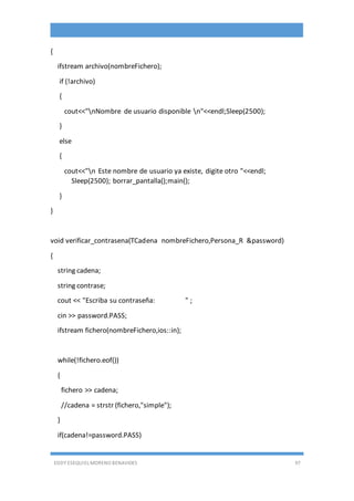 EDDY ESEQUIEL MORENO BENAVIDES 97
{
ifstream archivo(nombreFichero);
if (!archivo)
{
cout<<"nNombre de usuario disponible n"<<endl;Sleep(2500);
}
else
{
cout<<"n Este nombre de usuario ya existe, digite otro "<<endl;
Sleep(2500); borrar_pantalla();main();
}
}
void verificar_contrasena(TCadena nombreFichero,Persona_R &password)
{
string cadena;
string contrase;
cout << "Escriba su contraseña: " ;
cin >> password.PASS;
ifstream fichero(nombreFichero,ios::in);
while(!fichero.eof())
{
fichero >> cadena;
//cadena = strstr (fichero,"simple");
}
if(cadena!=password.PASS)
 