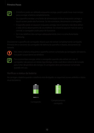 Primeiros Passos 
12 
• O telefone pode ser utilizado enquanto carrega, porém pode levar mais tempo 
para carregar a bateria completamente. 
• Se o aparelho receber uma fonte de alimentação instável enquanto carrega, o 
touch screen pode não funcionar. Se isto acontecer, desconecte o carregador. 
• O aparelho pode se aquecer enquanto carrega. Isto é normal e não deve afetar 
a vida útil ou desempenho de seu telefone. Se a bateria aquecer mais do que o 
normal, o carregador pode parar de funcionar. 
• Se o seu telefone não carregar adequadamente, leve-o a uma Autorizada 
Samsung. 
Desconecte o aparelho do carregador depois que ele estiver completamente carregado. 
Primeiro tire o conector do carregador de bateria do aparelho e depois, desconecte da 
tomada. 
Não retire a bateria enquanto o aparelho estiver conectado ao carregador de bateria. 
Isso pode causar danos ao telefone. 
Para economizar energia, retire o carregador quando não estiver em uso. O 
carregador não possui um botão liga/desliga, então você deve retirá-lo da tomada 
para evitar desperdício de energia. O carregador deve permanecer na tomada 
quando em uso. 
Verificar o status da bateria 
Ao carregar a bateria quando o telefone está desligado, os seguintes ícones exibirão o status 
atual da bateria: 
Carregando 
Completamente 
carregado 
 