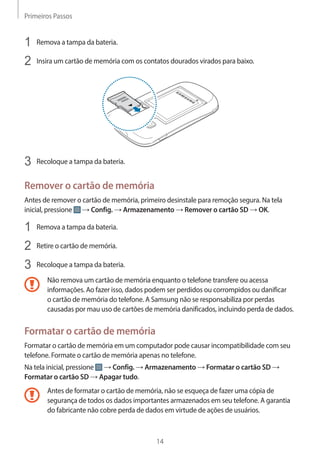 Primeiros Passos 
14 
1 Remova a tampa da bateria. 
2 Insira um cartão de memória com os contatos dourados virados para baixo. 
3 Recoloque a tampa da bateria. 
Remover o cartão de memória 
Antes de remover o cartão de memória, primeiro desinstale para remoção segura. Na tela 
inicial, pressione → Config. → Armazenamento → Remover o cartão SD → OK. 
1 Remova a tampa da bateria. 
2 Retire o cartão de memória. 
3 Recoloque a tampa da bateria. 
Não remova um cartão de memória enquanto o telefone transfere ou acessa 
informações. Ao fazer isso, dados podem ser perdidos ou corrompidos ou danificar 
o cartão de memória do telefone. A Samsung não se responsabiliza por perdas 
causadas por mau uso de cartões de memória danificados, incluindo perda de dados. 
Formatar o cartão de memória 
Formatar o cartão de memória em um computador pode causar incompatibilidade com seu 
telefone. Formate o cartão de memória apenas no telefone. 
Na tela inicial, pressione → Config. → Armazenamento → Formatar o cartão SD → 
Formatar o cartão SD → Apagar tudo. 
Antes de formatar o cartão de memória, não se esqueça de fazer uma cópia de 
segurança de todos os dados importantes armazenados em seu telefone. A garantia 
do fabricante não cobre perda de dados em virtude de ações de usuários. 
 