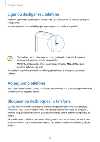 Primeiros Passos 
15 
Ligar ou desligar seu telefone 
Se estiver ligando seu aparelho pela primeira vez, siga as instruções na tela para configurar 
seu aparelho. 
Mantenha pressionada a tecla Ligar por alguns segundos para ligar o aparelho. 
• Siga todos os avisos e instruções recomendados pelo pessoal autorizado em 
áreas onde dispositivos sem fio são proibidos. 
• Mantenha pressionada a tecla Liga/desliga e pressione Modo Offline para 
desativar as funções de rede. 
Para desligar o aparelho, mantenha a tecla Ligar pressionada e, em seguida, toque em 
Desligar. 
Ao segurar o telefone 
Não cubra a área da antena com suas mãos ou outros objetos. Isto pode causar problemas de 
conectividade ou esgotar a bateria. 
Bloquear ou desbloquear o telefone 
Quando não estiver em uso, bloqueie o telefone para prevenir operações não desejadas. 
Pressionar a tecla Liga/desliga desativa a tela e coloca o telefone no modo de bloqueio. O 
telefone bloqueia automaticamente quando não utilizado por um determinado período de 
tempo. 
Para desbloquear o telefone, pressione a tecla Ligar ou a tecla Início quando o touch screen 
estiver desativado, toque em qualquer lugar da tela e depois deslize seu dedo em qualquer 
direção. 
 