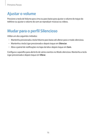 Primeiros Passos 
16 
Ajustar o volume 
Pressione a tecla de Volume para cima ou para baixo para ajustar o volume do toque do 
telefone ou ajustar o volume do som ao reproduzir músicas ou vídeos. 
Mudar para o perfil Silencioso 
Utilize um dos seguintes métodos: 
• Mantenha pressionada a tecla Volume para baixo até alterar para o modo silencioso. 
• Mantenha a tecla Ligar pressionada e depois toque em Silenciar. 
• Abra o painel de notificações no topo da tela e depois toque em Som. 
Configura o aparelho para alertá-lo de vários eventos no Modo silencioso. Mantenha a tecla 
Ligar pressionada e depois toque em Vibrar. 
 