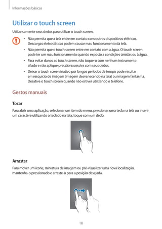 Informações básicas 
18 
Utilizar o touch screen 
Utilize somente seus dedos para utilizar o touch screen. 
• Não permita que a tela entre em contato com outros dispositivos elétricos. 
Descargas eletrostáticas podem causar mau funcionamento da tela. 
• Não permita que o touch screen entre em contato com a água. O touch screen 
pode ter um mau funcionamento quando exposto a condições úmidas ou à água. 
• Para evitar danos ao touch screen, não toque-o com nenhum instrumento 
afiado e não aplique pressão excessiva com seus dedos. 
• Deixar o touch screen inativo por longos períodos de tempo pode resultar 
em resquício de imagem (imagem desvanecendo na tela) ou imagem fantasma. 
Desative o touch screen quando não estiver utilizando o telefone. 
Gestos manuais 
Tocar 
Para abrir uma aplicação, selecionar um item do menu, pressionar uma tecla na tela ou inserir 
um caractere utilizando o teclado na tela, toque com um dedo. 
Arrastar 
Para mover um ícone, miniatura de imagem ou pré-visualizar uma nova localização, 
mantenha-o pressionado e arraste-o para a posição desejada. 
 