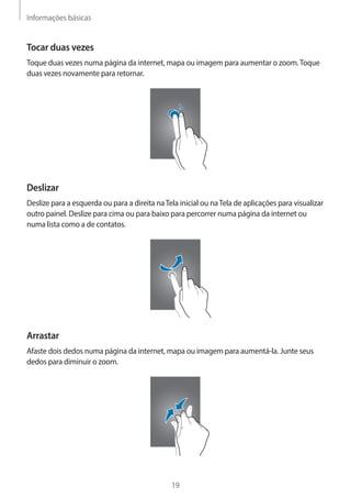 Informações básicas 
19 
Tocar duas vezes 
Toque duas vezes numa página da internet, mapa ou imagem para aumentar o zoom. Toque 
duas vezes novamente para retornar. 
Deslizar 
Deslize para a esquerda ou para a direita na Tela inicial ou na Tela de aplicações para visualizar 
outro painel. Deslize para cima ou para baixo para percorrer numa página da internet ou 
numa lista como a de contatos. 
Arrastar 
Afaste dois dedos numa página da internet, mapa ou imagem para aumentá-la. Junte seus 
dedos para diminuir o zoom. 
 