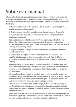 2 
Sobre este manual 
Este aparelho oferece alta qualidade de comunicação móvel e entretenimento utilizando 
os altos padrões de qualidade e conhecimentos tecnológicos especializados Samsung. Este 
manual do usuário foi desenvolvido especialmente para detalhar as funções e características 
do telefone. 
• Por favor leia este manual cuidadosamente antes de utilizar seu aparelho de forma a 
garantir um uso seguro e adequado. 
• As descrições nesse manual são baseadas nas configurações padrão do aparelho. 
• As imagens e as telas capturadas podem apresentar diferenças na aparência em 
relação ao produto atual. 
• O conteúdo neste manual pode apresentar diferenças entre o produto final ou o 
software fornecido pelos provedores ou operadoras de serviços e está sujeito a 
mudanças sem nenhum aviso prévio. Para a última versão do manual, consulte o site da 
Samsung, www.samsung.com.br 
• As funções disponíveis e serviços adicionais podem variar por aparelho, software ou 
operadora de serviços. 
• As aplicações e suas funções podem variar de acordo com seu país, região ou 
especificações do equipamento. A Samsung não é responsável por problemas no 
funcionamento causados por aplicações de qualquer outro fornecedor diferente da 
Samsung. 
• A Samsung não é responsável por danos ou incompatibilidades causados por edição 
do usuário das configurações ou alterações no sistema operacional. Tentar personalizar 
o sistema operacional pode fazer com que seu telefone ou aplicações não funcionem de 
forma adequada. 
• Softwares, fontes de som, papéis de parede, imagens e outras mídias fornecidas com 
este aparelho estão licenciadas para uso limitado. A extração e utilização destes materiais 
para comercialização ou outros propósitos são infrações à lei dos direitos autorais. Os 
usuários são inteiramente responsáveis pelo uso ilegal de mídia. 
• Tarifas adicionais podem ser cobradas por serviços de dados, tais como, mensagens, 
transferir e baixar, sincronização automática ou utilização dos serviços de localização. 
Para evitar taxas adicionais, selecione um plano de dados adequado. Para mais detalhes, 
contate sua operadora. 
• Aplicações padrão que vão instaladas no aparelho estão sujeitas a atualizações e podem 
deixar de ser suportadas sem aviso prévio. Se você tiver dúvidas sobre qualquer aplicação 
fornecida com o aparelho, contate o atendimento ao cliente Samsung. 
 