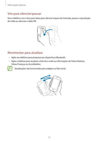 Informações básicas 
21 
Vire para silenciar/pausar 
Vire o telefone com a face para baixo para silenciar toques de chamada, pausar a reprodução 
de mídia ou silenciar o rádio FM. 
Movimentar para atualizar 
• Agite seu telefone para pesquisar por dispositivos Bluetooth. 
• Agite o telefone para atualizar a lista de e-mails ou informações do Yahoo Notícias, 
Yahoo Finanças ou AccuWeather. 
Atualizações não funcionarão para widgets na Tela inicial. 
 