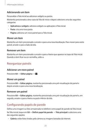 Informações básicas 
23 
Adicionando um item 
Personalize a Tela inicial ao adicionar widgets ou pastas. 
Mantenha pressionada a área vazia da Tela de início e depois selecione uma das seguintes 
categorias: 
• Aplicativos e widgets: adiciona widgets ou aplicações à Tela inicial. 
• Pasta: cria uma nova pasta. 
• Página: adiciona um novo painel para a Tela inicial. 
Mover um item 
Mantenha um item pressionado e arraste-o para uma nova localização. Para mover para outro 
painel, arraste-o para o lado da tela. 
Remover um item 
Mantenha um item pressionado e arraste-o para a lixeira que aparece no topo da Tela inicial. 
Quando o item ficar na cor vermelha, solte-o. 
Reorganizar painéis 
Adicionar um novo painel 
Pressione → Editar página → . 
Mover um painel 
Pressione → Editar página, mantenha pressionada uma pré-visualização de painel e 
depois arraste-o para uma nova localização. 
Remover um painel 
Pressione → Editar página, mantenha pressionada uma pré-visualização de painel e, em 
seguida, arraste-o para a lixeira na parte inferior da tela. 
Configurando papéis de parede 
Defina uma imagem ou foto armazenada no telefone como papel de parede da Tela inicial. 
Na Tela inicial, toque em → Definir papel de parede → Tela principal e selecione uma 
das seguintes opções: 
• Galeria: exibe fotos tiradas pela câmera ou imagens baixadas da internet. 
 