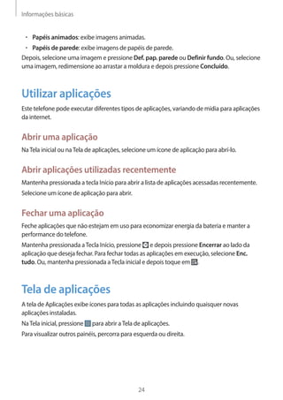 Informações básicas 
24 
• Papéis animados: exibe imagens animadas. 
• Papéis de parede: exibe imagens de papéis de parede. 
Depois, selecione uma imagem e pressione Def. pap. parede ou Definir fundo. Ou, selecione 
uma imagem, redimensione ao arrastar a moldura e depois pressione Concluído. 
Utilizar aplicações 
Este telefone pode executar diferentes tipos de aplicações, variando de mídia para aplicações 
da internet. 
Abrir uma aplicação 
Na Tela inicial ou na Tela de aplicações, selecione um ícone de aplicação para abrí-lo. 
Abrir aplicações utilizadas recentemente 
Mantenha pressionada a tecla Início para abrir a lista de aplicações acessadas recentemente. 
Selecione um ícone de aplicação para abrir. 
Fechar uma aplicação 
Feche aplicações que não estejam em uso para economizar energia da bateria e manter a 
performance do telefone. 
Mantenha pressionada a Tecla Início, pressione e depois pressione Encerrar ao lado da 
aplicação que deseja fechar. Para fechar todas as aplicações em execução, selecione Enc. 
tudo. Ou, mantenha pressionada a Tecla inicial e depois toque em . 
Tela de aplicações 
A tela de Aplicações exibe ícones para todas as aplicações incluindo quaisquer novas 
aplicações instaladas. 
Na Tela inicial, pressione para abrir a Tela de aplicações. 
Para visualizar outros painéis, percorra para esquerda ou direita. 
 