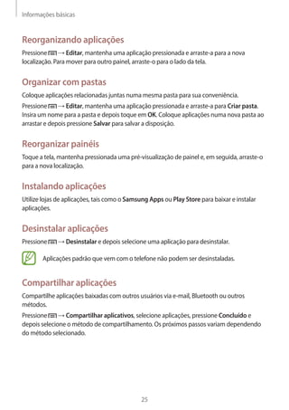 Informações básicas 
25 
Reorganizando aplicações 
Pressione → Editar, mantenha uma aplicação pressionada e arraste-a para a nova 
localização. Para mover para outro painel, arraste-o para o lado da tela. 
Organizar com pastas 
Coloque aplicações relacionadas juntas numa mesma pasta para sua conveniência. 
Pressione → Editar, mantenha uma aplicação pressionada e arraste-a para Criar pasta. 
Insira um nome para a pasta e depois toque em OK. Coloque aplicações numa nova pasta ao 
arrastar e depois pressione Salvar para salvar a disposição. 
Reorganizar painéis 
Toque a tela, mantenha pressionada uma pré-visualização de painel e, em seguida, arraste-o 
para a nova localização. 
Instalando aplicações 
Utilize lojas de aplicações, tais como o Samsung Apps ou Play Store para baixar e instalar 
aplicações. 
Desinstalar aplicações 
Pressione → Desinstalar e depois selecione uma aplicação para desinstalar. 
Aplicações padrão que vem com o telefone não podem ser desinstaladas. 
Compartilhar aplicações 
Compartilhe aplicações baixadas com outros usuários via e-mail, Bluetooth ou outros 
métodos. 
Pressione → Compartilhar aplicativos, selecione aplicações, pressione Concluído e 
depois selecione o método de compartilhamento. Os próximos passos variam dependendo 
do método selecionado. 
 