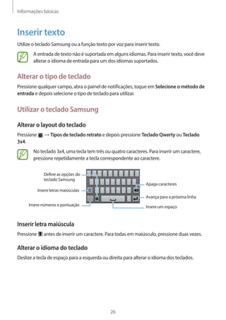 Informações básicas 
26 
Inserir texto 
Utilize o teclado Samsung ou a função texto por voz para inserir texto. 
A entrada de texto não é suportada em alguns idiomas. Para inserir texto, você deve 
alterar o idioma de entrada para um dos idiomas suportados. 
Alterar o tipo de teclado 
Pressione qualquer campo, abra o painel de notificações, toque em Selecione o método de 
entrada e depois selecione o tipo de teclado para utilizar. 
Utilizar o teclado Samsung 
Alterar o layout do teclado 
Pressione → Tipos de teclado retrato e depois pressione Teclado Qwerty ou Teclado 
3x4. 
No teclado 3x4, uma tecla tem três ou quatro caracteres. Para inserir um caractere, 
pressione repetidamente a tecla correspondente ao caractere. 
Avança para a próxima linha 
Apaga caracteres 
Insere números e pontuação 
Insere letras maiúsculas 
Define as opções do 
teclado Samsung 
Insere um espaço 
Inserir letra maiúscula 
Pressione antes de inserir um caractere. Para todas em maiúsculo, pressione duas vezes. 
Alterar o idioma do teclado 
Deslize a tecla de espaço para a esquerda ou direita para alterar o idioma dos teclados. 
 
