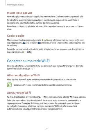 Informações básicas 
27 
Inserir texto por voz 
Ative a função entrada de voz e depois fale no microfone. O telefone exibe o que você fala. 
Se o telefone não reconhecer suas palavras corretamente, toque o texto sublinhado e 
selecione uma palavra alternativa ou frase do menu suspenso. 
Para alterar o idioma ou adicionar idiomas para o reconhecimento de voz, toque no idioma 
atual. 
Copiar e colar 
Mantenha um texto pressionado, arraste ou para selecionar mais ou menos texto e, em 
seguida pressione, para copiar ou para cortar. O texto selecionado é copiado para a área 
de trabalho. 
Para colar num campo de entrada de texto, posicione o cursor no ponto que deseja inserir e 
depois pressione, → Colar. 
Conectar a uma rede Wi-Fi 
Conecte o telefone a uma rede Wi-Fi ou use a internet para compartilhar arquivos de mídia 
com outros dispositivos. (p. 71) 
Ativar ou desativar o Wi-Fi 
Abra o painel de notificações e depois pressione Wi-Fi para ativá-lo ou desativá-lo. 
Desative o Wi-Fi para economizar bateria quando não estiver em uso. 
Acessar redes Wi-Fi 
Na Tela de aplicações, pressione Config. → Wi-Fi, e depois arraste o botão Wi-Fi para a direita. 
Selecione uma rede da lista de redes Wi-Fi detectadas, insira uma senha, se necessário, e 
depois pressione Conectar. Redes que solicitam uma senha aparecerão com um ícone 
de cadeado. Depois que o telefone conectar a uma rede Wi-Fi, o telefone conectará 
automaticamente a qualquer momento em que esteja disponível. 
 