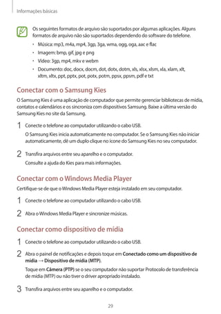 Informações básicas 
29 
Os seguintes formatos de arquivo são suportados por algumas aplicações. Alguns 
formatos de arquivo não são suportados dependendo do software do telefone. 
• Música: mp3, m4a, mp4, 3gp, 3ga, wma, ogg, oga, aac e flac 
• Imagem: bmp, gif, jpg e png 
• Vídeo: 3gp, mp4, mkv e webm 
• Documento: doc, docx, docm, dot, dotx, dotm, xls, xlsx, xlsm, xla, xlam, xlt, 
xltm, xltx, ppt, pptx, pot, potx, potm, ppsx, ppsm, pdf e txt 
Conectar com o Samsung Kies 
O Samsung Kies é uma aplicação de computador que permite gerenciar bibliotecas de mídia, 
contatos e calendários e os sincroniza com dispositivos Samsung. Baixe a última versão do 
Samsung Kies no site da Samsung. 
1 Conecte o telefone ao computador utilizando o cabo USB. 
O Samsung Kies inicia automaticamente no computador. Se o Samsung Kies não iniciar 
automaticamente, dê um duplo clique no ícone do Samsung Kies no seu computador. 
2 Transfira arquivos entre seu aparelho e o computador. 
Consulte a ajuda do Kies para mais informações. 
Conectar com o Windows Media Player 
Certifique-se de que o Windows Media Player esteja instalado em seu computador. 
1 Conecte o telefone ao computador utilizando o cabo USB. 
2 Abra o Windows Media Player e sincronize músicas. 
Conectar como dispositivo de mídia 
1 Conecte o telefone ao computador utilizando o cabo USB. 
2 Abra o painel de notificações e depois toque em Conectado como um dispositivo de 
mídia → Dispositivo de mídia (MTP). 
Toque em Câmera (PTP) se o seu computador não suportar Protocolo de transferência 
de mídia (MTP) ou não tiver o driver apropriado instalado. 
3 Transfira arquivos entre seu aparelho e o computador. 
 