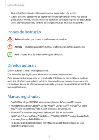 Sobre este manual 
3 
Para aplicações instaladas pelo usuário contate as operadores de serviço. 
• Alterar o sistema operacional do aparelho ou instalar softwares de fontes não oficiais 
pode resultar em mau funcionamento do aparelho e corrupção ou perda de dados. Essas 
ações são violações do seu contrato de licença Samsung e irá anular sua garantia. 
Ícones de instrução 
Aviso—situações que podem prejudicar você ou terceiros. 
Atenção—situações que podem danificar seu telefone ou outro equipamento. 
Nota —notas, dicas de uso ou informações adicionais. 
Direitos autorais 
Direitos autorais © 2013 Samsung Electronics. 
Este manual está protegido pelas leis internacionais dos direitos autorais. 
Parte alguma deste manual pode ser reproduzida, distribuída ou transmitida em qualquer 
meio, seja eletrônico ou mecânico, incluindo fotocopiadora, gravação ou armazenamento 
em qualquer sistema de informação ou recuperação sem a prévia autorização por escrito da 
Samsung Electronics. 
Marcas registradas 
• SAMSUNG e o logo SAMSUNG são marcas registradas da Samsung Electronics. 
• Os logotipos Android, Google™, Google Maps™, Google Mail™, YouTube™, Google 
Play™ Store e Google Talk™ são marcas registradas da Google, Inc. 
• Bluetooth® é uma marca registrada da Bluetooth SIG, Inc. worldwide. 
• Wi-Fi®, Wi-Fi Protected Setup™, Wi-Fi Direct™, Wi-Fi CERTIFIED™ e o logotipo Wi-Fi são 
marcas registradas da Wi-Fi Alliance. 
• Todas as outras marcas registradas e direitos autorais são de propriedade de seus 
respectivos proprietários. 
 