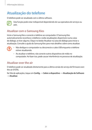 Informações básicas 
31 
Atualização do telefone 
O telefone pode ser atualizado com o último software. 
Esta função pode estar indisponível dependendo de sua operadora de serviços ou 
país. 
Atualizar com o Samsung Kies 
Inicie o Samsung Kies e conecte o telefone ao computador. O Samsung Kies 
automaticamente reconhece o telefone e exibe atualizações disponíveis numa caixa 
de diálogo, se tiver alguma. Clique no botão Atualizar na caixa de diálogo para iniciar a 
atualização. Consulte a ajuda do Samsung Kies para mais detalhes sobre como atualizar. 
• Não desligue o computador ou desconecte o cabo USB enquanto o telefone 
estiver atualizando. 
• Ao atualizar o telefone, não conecte outros dispositivos de mídia no 
computador. Ao fazer isso, pode causar interferência no processo de atualização. 
Atualizar over the air 
O telefone pode ser atualizado diretamente para a última versão do serviço de firmware over-the- 
air (FOTA). 
Na Tela de aplicações, toque em Config. → Sobre o dispositivo → Atualização de Software 
→ Atualizar. 
 