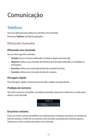 32 
Comunicação 
Telefone 
Use essa aplicação para efetuar ou atender uma chamada. 
Pressione Telefone na Tela de aplicações. 
Efetuando chamadas 
Efetuando uma chamada 
Use um dos seguintes métodos: 
• Teclado: insira o número utilizando o teclado e depois pressione . 
• Registros: efetue uma chamada do histórico de chamadas efetuadas e recebidas ou 
mensagens. 
• Favoritos: efetue uma chamada da lista de contatos favoritos. 
• Contatos: efetue uma chamada da lista de contatos. 
Discagem rápida 
Para discagem rápida, mantenha pressionado o dígito correspondente. 
Predição de números 
Ao inserir números no teclado, a predição automática aparecerá. Selecione um deles para 
efetuar uma chamada. 
Encontrar contatos 
Insira um nome, número de telefone ou endereço de e-mail para encontrar um contato na 
lista de contatos. Conforme os caracteres são inseridos, a predição de contatos aparece. 
Selecione um dos contatos para fazer uma chamada. 
 