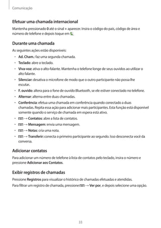 Comunicação 
33 
Efetuar uma chamada internacional 
Mantenha pressionado 0 até o sinal + aparecer. Insira o código do país, código de área e 
número de telefone e depois toque em . 
Durante uma chamada 
As seguintes ações estão disponíveis: 
• Ad. Cham.: faz uma segunda chamada. 
• Teclado: abre o teclado. 
• Viva-voz: ativa o alto-falante. Mantenha o telefone longe de seus ouvidos ao utilizar o 
alto falante. 
• Silenciar: desativa o microfone de modo que o outro participante não possa lhe 
escutar. 
• F. ouvido: altera para o fone de ouvido Bluetooth, se ele estiver conectado no telefone. 
• Alternar: alterna entre duas chamadas. 
• Conferência: efetua uma chamada em conferência quando conectado a duas 
chamadas. Repita essa ação para adicionar mais participantes. Esta função está disponível 
somente quando o serviço de chamada em espera está ativo. 
• → Contatos: abre a lista de contatos. 
• → Mensagem: envia uma mensagem. 
• → Notas: cria uma nota. 
• → Transferir: conecta o primeiro participante ao segundo. Isso desconecta você da 
conversa. 
Adicionar contatos 
Para adicionar um número de telefone à lista de contatos pelo teclado, insira o número e 
pressione Adicionar aos Contatos. 
Exibir registros de chamadas 
Pressione Registros para visualizar o histórico de chamadas efetuadas e atendidas. 
Para filtrar um registro de chamada, pressione → Ver por, e depois selecione uma opção. 
 