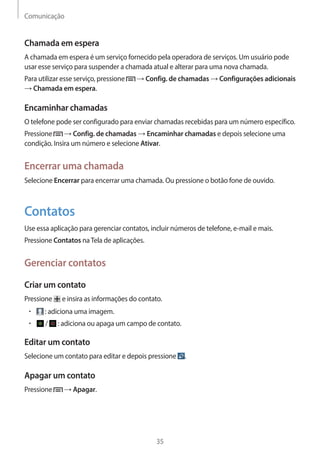 Comunicação 
35 
Chamada em espera 
A chamada em espera é um serviço fornecido pela operadora de serviços. Um usuário pode 
usar esse serviço para suspender a chamada atual e alterar para uma nova chamada. 
Para utilizar esse serviço, pressione → Config. de chamadas → Configurações adicionais 
→ Chamada em espera. 
Encaminhar chamadas 
O telefone pode ser configurado para enviar chamadas recebidas para um número específico. 
Pressione → Config. de chamadas → Encaminhar chamadas e depois selecione uma 
condição. Insira um número e selecione Ativar. 
Encerrar uma chamada 
Selecione Encerrar para encerrar uma chamada. Ou pressione o botão fone de ouvido. 
Contatos 
Use essa aplicação para gerenciar contatos, incluir números de telefone, e-mail e mais. 
Pressione Contatos na Tela de aplicações. 
Gerenciar contatos 
Criar um contato 
Pressione e insira as informações do contato. 
• : adiciona uma imagem. 
• / : adiciona ou apaga um campo de contato. 
Editar um contato 
Selecione um contato para editar e depois pressione . 
Apagar um contato 
Pressione → Apagar. 
 