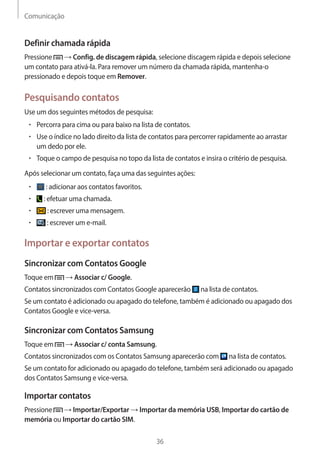 Comunicação 
36 
Definir chamada rápida 
Pressione → Config. de discagem rápida, selecione discagem rápida e depois selecione 
um contato para ativá-la. Para remover um número da chamada rápida, mantenha-o 
pressionado e depois toque em Remover. 
Pesquisando contatos 
Use um dos seguintes métodos de pesquisa: 
• Percorra para cima ou para baixo na lista de contatos. 
• Use o índice no lado direito da lista de contatos para percorrer rapidamente ao arrastar 
um dedo por ele. 
• Toque o campo de pesquisa no topo da lista de contatos e insira o critério de pesquisa. 
Após selecionar um contato, faça uma das seguintes ações: 
• : adicionar aos contatos favoritos. 
• : efetuar uma chamada. 
• : escrever uma mensagem. 
• : escrever um e-mail. 
Importar e exportar contatos 
Sincronizar com Contatos Google 
Toque em → Associar c/ Google. 
Contatos sincronizados com Contatos Google aparecerão na lista de contatos. 
Se um contato é adicionado ou apagado do telefone, também é adicionado ou apagado dos 
Contatos Google e vice-versa. 
Sincronizar com Contatos Samsung 
Toque em → Associar c/ conta Samsung. 
Contatos sincronizados com os Contatos Samsung aparecerão com na lista de contatos. 
Se um contato for adicionado ou apagado do telefone, também será adicionado ou apagado 
dos Contatos Samsung e vice-versa. 
Importar contatos 
Pressione → Importar/Exportar → Importar da memória USB, Importar do cartão de 
memória ou Importar do cartão SIM. 
 