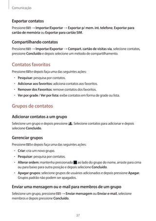 Comunicação 
37 
Exportar contatos 
Pressione → Importar/Exportar → Exportar p/ mem. int. telefone, Exportar para 
cartão de memória ou Exportar para cartão SIM. 
Compartilhando contatos 
Pressione → Importar/Exportar → Compart. cartão de visitas via, selecione contatos, 
pressione Concluído e depois selecione um método de compartilhamento. 
Contatos favoritos 
Pressione e depois faça uma das seguintes ações: 
• Pesquisar: pesquisa por contatos. 
• Adicionar aos favoritos: adiciona contatos aos favoritos. 
• Remover dos Favoritos: remove contatos dos favoritos. 
• Ver por grade / Ver por lista: exibe contatos em forma de grade ou lista. 
Grupos de contatos 
Adicionar contatos a um grupo 
Selecione um grupo e depois pressione . Selecione contatos para adicionar e depois 
selecione Concluído. 
Gerenciar grupos 
Pressione e depois faça uma das seguintes ações: 
• Criar: cria um novo grupo. 
• Pesquisar: pesquisa por contatos. 
• Alterar ordem: mantenha pressionado ao lado do grupo do nome, arraste para cima 
ou para baixo para outra posição e depois selecione Concluído. 
• Apagar grupos: selecione grupos de usuários adicionados e depois pressione Apagar. 
Grupos padrão não podem ser apagados. 
Enviar uma mensagem ou e-mail para membros de um grupo 
Selecione um grupo, pressione → Enviar mensagem ou Enviar e-mail, selecione 
membros e depois pressione Concluído. 
 