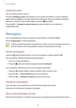 Comunicação 
38 
Cartão de visita 
Crie um cartão de visita e envie-o. 
Pressione Configurar perfil, insira detalhes, como número de telefone, e-mail e endereço e 
depois selecione Salvar. Se as informações do usuário forem salvas ao configurar o telefone, 
selecione o cartão de visitas em Eu e depois toque em para editar. 
Pressione → Compart. cartão de visitas via e depois selecione um método de 
compartilhamento. 
Mensagens 
Use essa aplicação para enviar mensagens de texto (SMS) ou multimídia (MMS). 
Pressione Mensagem na Tela de aplicações. 
Cobranças adicionais podem ser geradas ao receber ou enviar mensagens fora da sua 
área de cobertura. Para mais detalhes, contate sua operadora de serviços. 
Enviar mensagens 
Toque em , adicione destinatários, insira uma mensagem e depois toque em . 
Use os seguintes métodos para adicionar destinatários: 
• Insira um número de telefone. 
• Pressione , selecione contatos e depois selecione Concluído. 
Use os seguintes métodos para criar uma mensagem multimídia: 
• Toque em e anexe imagens, vídeos, contatos, notas, eventos e mais. 
• Pressione → Inserir emoticon para inserir emoticons. 
• Toque em → Adicionar assunto para inserir um assunto. 
Visualizar mensagens 
Suas mensagens são agrupadas em correntes de mensagens por contato. 
Selecione um contato para visualizar a mensagem. 
Ouvir uma mensagem de voz 
Mantenha pressionado 1 no teclado e depois siga as instruções da sua operadora de serviços. 
 