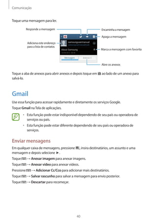 Comunicação 
40 
Toque uma mensagem para ler. 
Abre os anexos 
Responde a mensagem 
Apaga a mensagem 
Marca a mensagem com favorita 
Encaminha a mensagem 
Adiciona este endereço 
para a lista de contatos 
Toque a aba de anexos para abrir anexos e depois toque em ao lado de um anexo para 
salvá-lo. 
Gmail 
Use essa função para acessar rapidamente e diretamente os serviços Google. 
Toque Gmail na Tela de aplicações. 
• Esta função pode estar indisponível dependendo de seu país ou operadora de 
serviços ou país. 
• Esta função pode estar diferente dependendo de seu país ou operadora de 
serviços. 
Enviar mensagens 
Em qualquer caixa de mensagens, pressione , insira destinatários, um assunto e uma 
mensagem e depois selecione . 
Toque → Anexar imagem para anexar imagens. 
Toque → Anexar vídeo para anexar vídeos. 
Pressione → Adicionar Cc/Cco para adicionar mais destinatários. 
Toque → Salvar rascunho para salvar a mensagem para envio posterior. 
Toque → Descartar para recomeçar. 
 