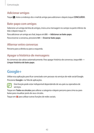 Comunicação 
42 
Adicionar amigos 
Toque , insira o endereço de e-mail do amigo para adicionar e depois toque CONCLUÍDO. 
Bate-papo com amigos 
Selecione um amigo da lista de amigos, insira uma mensagem no campo na parte inferior da 
tela e depois toque . 
Para adicionar um amigo ao chat, toque em → Adicionar ao bate-papo. 
Para encerrar a conversa, pressione → Encerrar bate-papo. 
Alternar entre conversas 
Percorra para a direita ou para a esquerda. 
Apagar o histórico de mensagens 
As conversas são salvas automaticamente. Para apagar histórico de conversas, toque → 
Limpar histórico de bate-papo. 
Google+ 
Utilize essa aplicação para ficar conectado com pessoas via serviços de rede social Google. 
Pressione Google+ na Tela de aplicações. 
Esta função pode estar indisponível dependendo de seu país ou operadora de 
serviços. 
Toque em Todos os círculos para alterar a categoria e depois percorra para cima ou para 
baixo para visualizar posts de seus círculos. 
Toque em para utilizar outras funções de redes sociais. 
 