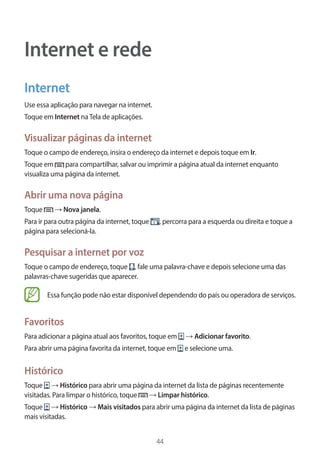 44 
Internet e rede 
Internet 
Use essa aplicação para navegar na internet. 
Toque em Internet na Tela de aplicações. 
Visualizar páginas da internet 
Toque o campo de endereço, insira o endereço da internet e depois toque em Ir. 
Toque em para compartilhar, salvar ou imprimir a página atual da internet enquanto 
visualiza uma página da internet. 
Abrir uma nova página 
Toque → Nova janela. 
Para ir para outra página da internet, toque , percorra para a esquerda ou direita e toque a 
página para selecioná-la. 
Pesquisar a internet por voz 
Toque o campo de endereço, toque , fale uma palavra-chave e depois selecione uma das 
palavras-chave sugeridas que aparecer. 
Essa função pode não estar disponível dependendo do país ou operadora de serviços. 
Favoritos 
Para adicionar a página atual aos favoritos, toque em → Adicionar favorito. 
Para abrir uma página favorita da internet, toque em e selecione uma. 
Histórico 
Toque → Histórico para abrir uma página da internet da lista de páginas recentemente 
visitadas. Para limpar o histórico, toque → Limpar histórico. 
Toque → Histórico → Mais visitados para abrir uma página da internet da lista de páginas 
mais visitadas. 
 