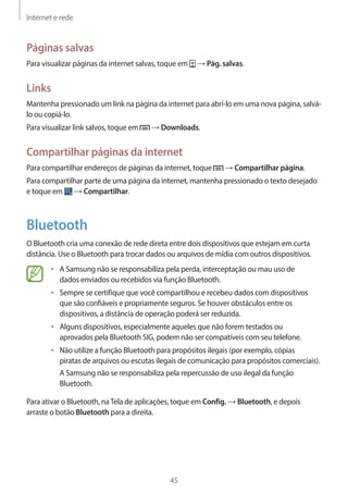 Internet e rede 
45 
Páginas salvas 
Para visualizar páginas da internet salvas, toque em → Pág. salvas. 
Links 
Mantenha pressionado um link na página da internet para abrí-lo em uma nova página, salvá-lo 
ou copiá-lo. 
Para visualizar link salvos, toque em → Downloads. 
Compartilhar páginas da internet 
Para compartilhar endereços de páginas da internet, toque → Compartilhar página. 
Para compartilhar parte de uma página da internet, mantenha pressionado o texto desejado 
e toque em → Compartilhar. 
Bluetooth 
O Bluetooth cria uma conexão de rede direta entre dois dispositivos que estejam em curta 
distância. Use o Bluetooth para trocar dados ou arquivos de mídia com outros dispositivos. 
• A Samsung não se responsabiliza pela perda, interceptação ou mau uso de 
dados enviados ou recebidos via função Bluetooth. 
• Sempre se certifique que você compartilhou e recebeu dados com dispositivos 
que são confiáveis e propriamente seguros. Se houver obstáculos entre os 
dispositivos, a distância de operação poderá ser reduzida. 
• Alguns dispositivos, especialmente aqueles que não forem testados ou 
aprovados pela Bluetooth SIG, podem não ser compatíveis com seu telefone. 
• Não utilize a função Bluetooth para propósitos ilegais (por exemplo, cópias 
piratas de arquivos ou escutas ilegais de comunicação para propósitos comerciais). 
A Samsung não se responsabiliza pela repercussão de uso ilegal da função 
Bluetooth. 
Para ativar o Bluetooth, na Tela de aplicações, toque em Config. → Bluetooth, e depois 
arraste o botão Bluetooth para a direita. 
 
