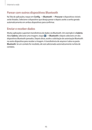 Internet e rede 
46 
Parear com outros dispositivos Bluetooth 
Na Tela de aplicações, toque em Config. → Bluetooth → Procurar e dispositivos visíveis 
serão listados. Selecione o dispositivo que deseja parear e depois aceite a senha gerada 
automaticamente em ambos dispositivos para confirmar. 
Enviar e receber dados 
Muitas aplicações suportam transferência de dados via Bluetooth. Um exemplo é o Galeria. 
Abra Galeria, selecione uma imagem, toque → Bluetooth e depois selecione um dos 
dispositivos Bluetooth pareados. Depois disso, aceite a solicitação de autorização Bluetooth 
no outro dispositivo para receber a imagem. A transferência de arquivo é salva na pasta 
Bluetooth. Se um contato for recebido, ele será adicionado automaticamente na lista de 
contatos. 
 