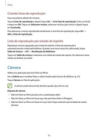 Mídia 
48 
Criando listas de reprodução 
Faça sua própria seleção de músicas. 
Toque Listas de reprodução e depois toque → Criar lista de reprodução. Insira um título 
e toque em OK. Toque em Adicionar música, selecione músicas para incluir e depois toque 
em Concluído. 
Para adicionar a música reproduzida atualmente a uma lista de reprodução, toque → 
Adic. à lista de reprodução. 
Lista de reprodução por estado de espírito 
Reproduza músicas agrupadas por estado de espírito. A lista de reprodução é 
automaticamente criada pelo telefone. Quando uma nova música for adicionada, toque 
Salão de música → → Atualização de biblioteca. 
Toque em Salão de música e selecione uma célula de estado de espírito. Ou selecione várias 
células ao deslizar seu dedo. 
Câmera 
Utilize essa aplicação para tirar fotos ou filmar. 
Use a Galeria para visualizar fotos e vídeos tirados pela câmera do telefone. (p. 53) 
Toque Câmera na Tela de aplicações. 
A câmera automaticamente desativa quado não está em uso. 
Etiqueta de câmera 
• Não tire fotos ou filme pessoas sem a autorização delas. 
• Não tire fotos ou filme em locais que não permitam fotos e filmagem. 
• Não tire fotos ou filme em locais em que você esteja violando a privacidade de outras 
pessoas. 
 