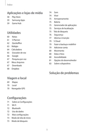 Índice 
5 
74 Som 
74 Visor 
75 Armazenamento 
75 Bateria 
75 Gerenciador de aplicações 
75 Serviços de localização 
75 Tela de bloqueio 
76 Segurança 
77 Idioma e inserção 
79 S Cloud 
79 Fazer o backup e redefinir 
79 Adicionar conta 
80 Movimento 
80 Data e Hora 
80 Acessibilidade 
81 Opções do desenvolvedor 
83 Sobre o dispositivo 
Solução de problemas 
Aplicações e lojas de mídia 
58 Play Store 
59 Samsung Apps 
59 Game Hub 
Utilidades 
60 Notas 
61 S Planner 
62 Quickoffice 
63 Relógio 
64 Calculadora 
65 Gravador de voz 
66 Google 
67 Pesquisa por voz 
67 Meus Arquivos 
67 Downloads 
68 Dropbox 
Viagem e local 
69 Mapas 
70 Local 
70 Navegador GPS 
Configurações 
71 Sobre as Configurações 
71 Wi-Fi 
72 Bluetooth 
72 Uso de dados 
72 Mais configurações 
73 Modo de tela de início 
73 Modo de bloqueio 
 