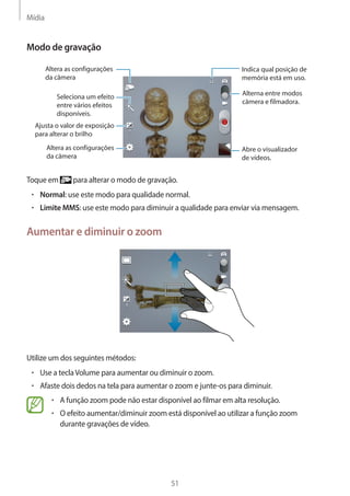 Mídia 
51 
Modo de gravação 
Seleciona um efeito 
entre vários efeitos 
disponíveis. 
Indica qual posição de 
memória está em uso. 
Alterna entre modos 
câmera e filmadora. 
Abre o visualizador 
de vídeos. 
Altera as configurações 
da câmera 
Altera as configurações 
da câmera 
Ajusta o valor de exposição 
para alterar o brilho 
Toque em para alterar o modo de gravação. 
• Normal: use este modo para qualidade normal. 
• Limite MMS: use este modo para diminuir a qualidade para enviar via mensagem. 
Aumentar e diminuir o zoom 
Utilize um dos seguintes métodos: 
• Use a tecla Volume para aumentar ou diminuir o zoom. 
• Afaste dois dedos na tela para aumentar o zoom e junte-os para diminuir. 
• A função zoom pode não estar disponível ao filmar em alta resolução. 
• O efeito aumentar/diminuir zoom está disponível ao utilizar a função zoom 
durante gravações de vídeo. 
 