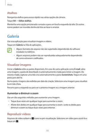 Mídia 
53 
Atalhos 
Reorganiza atalhos para acesso rápido nas várias opções da câmera. 
Toque → Editar atalhos. 
Mantenha uma opção pressionada e arraste-a para um local a esquerda da tela. Os outros 
ícones podem ser movidos dentro da lista ao tocar e arrastar. 
Galeria 
Use essa aplicação para visualizar imagens e vídeos. 
Toque em Galeria na Tela de aplicações. 
• Alguns formatos de arquivo não são suportados dependendo do software 
instalado no telefone. 
• Alguns arquivos podem não ser reproduzidos adequadamente dependendo 
de como estiverem codificados. 
Visualizar imagens 
Iniciar o Galeria exibe as pastas disponíveis. Em caso de outra aplicação como E-mail, salva 
uma imagem, a pasta de downloads é automaticamente criada para incluir a imagem. Do 
mesmo modo, capturar uma tela cria automaticamente a pasta Screenshots. Toque em uma 
pasta para abrí-la. 
Numa pasta, imagens são exibidas por data de criação. Selecione uma imagem para visualizá-la 
em tela cheia. 
Percorra para a esquerda ou para ver a próxima imagem ou a imagem anterior. 
Aumentar e diminuir o zoom 
Use um dos seguintes métodos para aumentar uma imagem: 
• Toque duas vezes em qualquer lugar para aumentar o zoom. 
• Afaste dois dedos em qualquer lugar para aumentar o zoom. Junte os dedos para 
diminuir o zoom ou toque duas vezes para retornar. 
Reproduzir vídeos 
Arquivos de vídeo exibem o ícone na pré-visualização. Selecione um vídeo para assistí-lo e 
toque em . 
 
