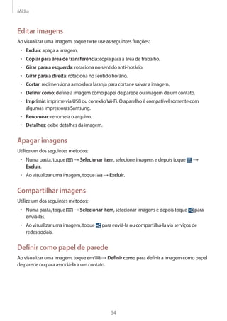 Mídia 
54 
Editar imagens 
Ao visualizar uma imagem, toque e use as seguintes funções: 
• Excluir: apaga a imagem. 
• Copiar para área de transferência: copia para a área de trabalho. 
• Girar para a esquerda: rotaciona no sentido anti-horário. 
• Girar para a direita: rotaciona no sentido horário. 
• Cortar: redimensiona a moldura laranja para cortar e salvar a imagem. 
• Definir como: define a imagem como papel de parede ou imagem de um contato. 
• Imprimir: imprime via USB ou conexão Wi-Fi. O aparelho é compatível somente com 
algumas impressoras Samsung. 
• Renomear: renomeia o arquivo. 
• Detalhes: exibe detalhes da imagem. 
Apagar imagens 
Utilize um dos seguintes métodos: 
• Numa pasta, toque → Selecionar item, selecione imagens e depois toque → 
Excluir. 
• Ao visualizar uma imagem, toque → Excluir. 
Compartilhar imagens 
Utilize um dos seguintes métodos: 
• Numa pasta, toque → Selecionar item, selecionar imagens e depois toque para 
enviá-las. 
• Ao visualizar uma imagem, toque para enviá-la ou compartilhá-la via serviços de 
redes sociais. 
Definir como papel de parede 
Ao visualizar uma imagem, toque em → Definir como para definir a imagem como papel 
de parede ou para associá-la a um contato. 
 