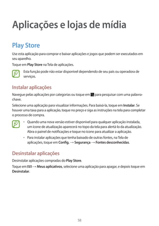 58 
Aplicações e lojas de mídia 
Play Store 
Use esta aplicação para comprar e baixar aplicações e jogos que podem ser executados em 
seu aparelho. 
Toque em Play Store na Tela de aplicações. 
Esta função pode não estar disponível dependendo de seu país ou operadora de 
serviços. 
Instalar aplicações 
Navegue pelas aplicações por categorias ou toque em para pesquisar com uma palavra-chave. 
Selecione uma aplicação para visualizar informações. Para baixá-la, toque em Instalar. Se 
houver uma taxa para a aplicação, toque no preço e siga as instruções na tela para completar 
o processo de compra. 
• Quando uma nova versão estiver disponível para qualquer aplicação instalada, 
um ícone de atualização aparecerá no topo da tela para alertá-lo da atualização. 
Abra o painel de notificações e toque no ícone para atualizar a aplicação. 
• Para instalar aplicações que tenha baixado de outras fontes, na Tela de 
aplicações, toque em Config. → Segurança → Fontes desconhecidas. 
Desinstalar aplicações 
Desinstalar aplicações compradas do Play Store. 
Toque em → Meus aplicativos, selecione uma aplicação para apagar, e depois toque em 
Desinstalar. 
 