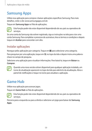 Aplicações e lojas de mídia 
59 
Samsung Apps 
Utilize essa aplicação para comprar e baixar aplicações específicas Samsung. Para mais 
detalhes, visite o site www.samsungapps.com.br. 
Toque em Samsung Apps na Tela de aplicações. 
Esta função pode não estar disponível dependendo de seu país ou operadora de 
serviços. 
Se uma conta da Samsung não estiver registrada, siga as instruções na tela para criar uma 
conta Samsung. Para completar o processo de assinatura, leia os termos e condições e depois 
toque em Aceitar para concordar com eles. 
Instalar aplicações 
Navegue pelas aplicações por categoria. Toque em para selecionar uma categoria. 
Para pesquisar por uma aplicação, toque em no topo da tela e depois insira uma palavra-chave 
no campo de pesquisa. 
Selecione uma aplicação para visualizar informações. Para baixá-la, toque em Baixar ou 
Comprar. 
Quando uma nova versão estiver disponível para qualquer aplicação instalada, um 
ícone de atualização aparecerá no topo da tela para alertá-lo da atualização. Abra o 
painel de notificações e toque no ícone para atualizar a aplicação. 
Game Hub 
Utilize essa aplicação para acessar jogos. 
Toque em Game Hub na Tela de aplicações. 
Esta função pode não estar disponível dependendo de seu país ou operadora de 
serviços. 
Percorra para a esquerda ou para a direita e selecione um jogo para baixar do Samsung 
Apps. 
 