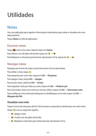 60 
Utilidades 
Notas 
Use essa aplicação para registrar informações importantes para salvar e visualizar em uma 
data posterior. 
Toque Notas na Tela de aplicações. 
Escrever notas 
Toque , insira uma nota e depois toque em Salvar. 
Para alterar a cor do plano de fundo, toque em → . 
Para bloquear a nota para que terceiros não possam vê-la, toque em → . 
Navegar notas 
Navegue por ícones de notas ao percorrer para cima ou para baixo. 
Para editar a nota, toque . 
Para pesquisar por uma nota, toque em → Pesquisar. 
Para apagar notas, toque → Apagar. 
Para enviar notas, selecione → Enviar. 
Para organizar notas por data ou cores, toque em → Ordenar por. 
Para sincronizar notas com conta um serviço online, toque em → Sincronizar nota. 
Para configurar uma senha para bloquear ou desbloquear uma nota, toque em → 
Bloqueio do PIN. 
Visualizar uma nota 
Toque o ícone da nota para abrí-la. Percorra para a esquerda ou direita para ver mais notas. 
Toque e use as seguintes opções: 
• : apaga a nota. 
• : muda a cor do plano de fundo. 
• : bloqueia a nota para que outras pessoas não possam vê-la. 
 
