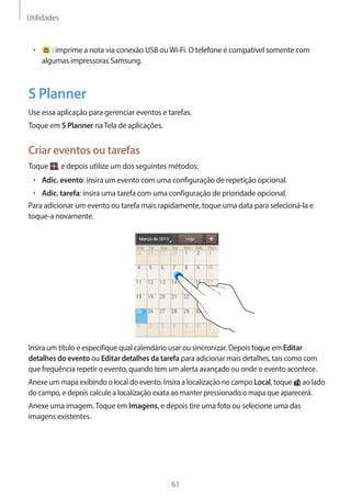 Utilidades 
61 
• : imprime a nota via conexão USB ou Wi-Fi. O telefone é compatível somente com 
algumas impressoras Samsung. 
S Planner 
Use essa aplicação para gerenciar eventos e tarefas. 
Toque em S Planner na Tela de aplicações. 
Criar eventos ou tarefas 
Toque , e depois utilize um dos seguintes métodos: 
• Adic. evento: insira um evento com uma configuração de repetição opcional. 
• Adic. tarefa: insira uma tarefa com uma configuração de prioridade opcional. 
Para adicionar um evento ou tarefa mais rapidamente, toque uma data para selecioná-la e 
toque-a novamente. 
Insira um título e especifique qual calendário usar ou sincronizar. Depois toque em Editar 
detalhes do evento ou Editar detalhes da tarefa para adicionar mais detalhes, tais como com 
que frequência repetir o evento, quando tem um alerta avançado ou onde o evento acontece. 
Anexe um mapa exibindo o local do evento. Insira a localização no campo Local, toque ao lado 
do campo, e depois calcule a localização exata ao manter pressionado o mapa que aparecerá. 
Anexe uma imagem. Toque em Imagens, e depois tire uma foto ou selecione uma das 
imagens existentes. 
 
