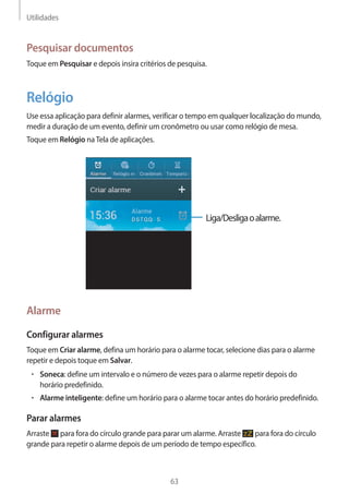 Utilidades 
63 
Pesquisar documentos 
Toque em Pesquisar e depois insira critérios de pesquisa. 
Relógio 
Use essa aplicação para definir alarmes, verificar o tempo em qualquer localização do mundo, 
medir a duração de um evento, definir um cronômetro ou usar como relógio de mesa. 
Toque em Relógio na Tela de aplicações. 
Liga/Desliga o alarme. 
Alarme 
Configurar alarmes 
Toque em Criar alarme, defina um horário para o alarme tocar, selecione dias para o alarme 
repetir e depois toque em Salvar. 
• Soneca: define um intervalo e o número de vezes para o alarme repetir depois do 
horário predefinido. 
• Alarme inteligente: define um horário para o alarme tocar antes do horário predefinido. 
Parar alarmes 
Arraste para fora do círculo grande para parar um alarme. Arraste para fora do círculo 
grande para repetir o alarme depois de um período de tempo específico. 
 