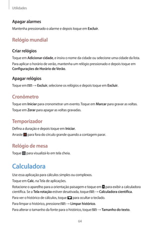 Utilidades 
64 
Apagar alarmes 
Mantenha pressionado o alarme e depois toque em Excluir. 
Relógio mundial 
Criar relógios 
Toque em Adicionar cidade, e insira o nome da cidade ou selecione uma cidade da lista. 
Para aplicar o horário de verão, mantenha um relógio pressionado e depois toque em 
Configurações de Horário de Verão. 
Apagar relógios 
Toque em → Excluir, selecione os relógios e depois toque em Excluir. 
Cronômetro 
Toque em Iniciar para cronometrar um evento. Toque em Marcar para gravar as voltas. 
Toque em Zerar para apagar as voltas gravadas. 
Temporizador 
Defina a duração e depois toque em Iniciar. 
Arraste para fora do círculo grande quando a contagem parar. 
Relógio de mesa 
Toque para visualizá-lo em tela cheia. 
Calculadora 
Use essa aplicação para cálculos simples ou complexos. 
Toque em Calc. na Tela de aplicações. 
Rotacione o aparelho para a orientação paisagem e toque em para exibir a calculadora 
científica. Se a Tela rotação estiver desativada, toque → Calculadora científica. 
Para ver o histórico de cálculos, toque para ocultar o teclado. 
Para limpar o histórico, pressione → Limpar histórico. 
Para alterar o tamanho da fonte para o histórico, toque → Tamanho do texto. 
 