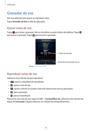 Utilidades 
65 
Gravador de voz 
Use essa aplicação para gravar ou reproduzir notas. 
Toque Gravador de Voz na Tela de aplicações. 
Gravar notas de voz 
Toque para iniciar a gravação. Fale no microfone na parte inferior do telefone. Toque 
para pausar a gravação. Toque para encerrar a gravação. 
Tempo de gravação 
Mostra lista de gravações de voz 
Gravar 
Reproduzir notas de voz 
Selecione uma nota de voz para reproduzir. 
• : ajusta a velocidade da reprodução. 
• : ajusta a nota de voz. 
• : ajusta o volume ao arrastar a barra de volume para cima ou para baixo. 
• : para a gravação. 
• : pausa a reprodução. 
Para enviar uma nota de voz, toque em → Compartilhar via, selecione uma nota de voz, 
toque em Concluído e depois selecione um método de compartilhamento. 
 