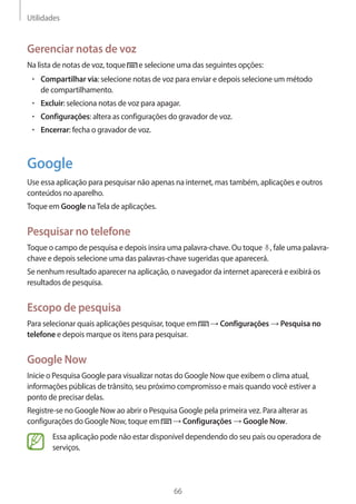 Utilidades 
66 
Gerenciar notas de voz 
Na lista de notas de voz, toque e selecione uma das seguintes opções: 
• Compartilhar via: selecione notas de voz para enviar e depois selecione um método 
de compartilhamento. 
• Excluir: seleciona notas de voz para apagar. 
• Configurações: altera as configurações do gravador de voz. 
• Encerrar: fecha o gravador de voz. 
Google 
Use essa aplicação para pesquisar não apenas na internet, mas também, aplicações e outros 
conteúdos no aparelho. 
Toque em Google na Tela de aplicações. 
Pesquisar no telefone 
Toque o campo de pesquisa e depois insira uma palavra-chave. Ou toque , fale uma palavra-chave 
e depois selecione uma das palavras-chave sugeridas que aparecerá. 
Se nenhum resultado aparecer na aplicação, o navegador da internet aparecerá e exibirá os 
resultados de pesquisa. 
Escopo de pesquisa 
Para selecionar quais aplicações pesquisar, toque em → Configurações → Pesquisa no 
telefone e depois marque os itens para pesquisar. 
Google Now 
Inicie o Pesquisa Google para visualizar notas do Google Now que exibem o clima atual, 
informações públicas de trânsito, seu próximo compromisso e mais quando você estiver a 
ponto de precisar delas. 
Registre-se no Google Now ao abrir o Pesquisa Google pela primeira vez. Para alterar as 
configurações do Google Now, toque em → Configurações → Google Now. 
Essa aplicação pode não estar disponível dependendo do seu país ou operadora de 
serviços. 
 