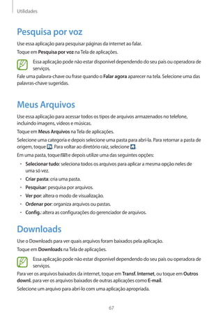 Utilidades 
67 
Pesquisa por voz 
Use essa aplicação para pesquisar páginas da internet ao falar. 
Toque em Pesquisa por voz na Tela de aplicações. 
Essa aplicação pode não estar disponível dependendo do seu país ou operadora de 
serviços. 
Fale uma palavra-chave ou frase quando o Falar agora aparecer na tela. Selecione uma das 
palavras-chave sugeridas. 
Meus Arquivos 
Use essa aplicação para acessar todos os tipos de arquivos armazenados no telefone, 
incluindo imagens, vídeos e músicas. 
Toque em Meus Arquivos na Tela de aplicações. 
Selecione uma categoria e depois selecione uma pasta para abrí-la. Para retornar a pasta de 
origem, toque . Para voltar ao diretório raiz, selecione . 
Em uma pasta, toque e depois utilize uma das seguintes opções: 
• Selecionar tudo: seleciona todos os arquivos para aplicar a mesma opção neles de 
uma só vez. 
• Criar pasta: cria uma pasta. 
• Pesquisar: pesquisa por arquivos. 
• Ver por: altera o modo de visualização. 
• Ordenar por: organiza arquivos ou pastas. 
• Config.: altera as configurações do gerenciador de arquivos. 
Downloads 
Use o Downloads para ver quais arquivos foram baixados pela aplicação. 
Toque em Downloads na Tela de aplicações. 
Essa aplicação pode não estar disponível dependendo do seu país ou operadora de 
serviços. 
Para ver os arquivos baixados da internet, toque em Transf. Internet, ou toque em Outros 
downl. para ver os arquivos baixados de outras aplicações como E-mail. 
Selecione um arquivo para abrí-lo com uma aplicação apropriada. 
 
