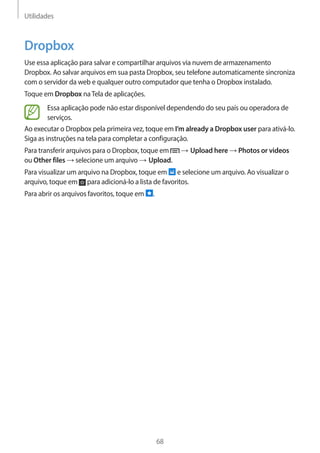 Utilidades 
68 
Dropbox 
Use essa aplicação para salvar e compartilhar arquivos via nuvem de armazenamento 
Dropbox. Ao salvar arquivos em sua pasta Dropbox, seu telefone automaticamente sincroniza 
com o servidor da web e qualquer outro computador que tenha o Dropbox instalado. 
Toque em Dropbox na Tela de aplicações. 
Essa aplicação pode não estar disponível dependendo do seu país ou operadora de 
serviços. 
Ao executar o Dropbox pela primeira vez, toque em I’m already a Dropbox user para ativá-lo. 
Siga as instruções na tela para completar a configuração. 
Para transferir arquivos para o Dropbox, toque em → Upload here → Photos or videos 
ou Other files → selecione um arquivo → Upload. 
Para visualizar um arquivo na Dropbox, toque em e selecione um arquivo. Ao visualizar o 
arquivo, toque em para adicioná-lo a lista de favoritos. 
Para abrir os arquivos favoritos, toque em . 
 