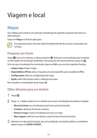 69 
Viagem e local 
Mapas 
Use o Mapas para mostrar com precisão a localização do aparelho, pesquisar por locais ou 
obter direções. 
Toque em Mapas na Tela de aplicações. 
Essa aplicação pode não estar disponível dependendo de seu país ou operadora de 
serviços. 
Pesquisar por locais 
Toque , insira um endereço, e depois pressione . Selecione uma localização para visualizar 
as informações de localização detalhadas. Para pesquisar por locais próximos, toque em . 
Uma vez que a localização for encontrada, toque em e use uma das seguintes funções: 
• Limpar mapa: limpa o mapa. 
• Disponibilizar off-line: salva o mapa de uma área específica para visualizá-la offline. 
• Configurações: altera as configurações do mapa. 
• Ajuda: exibe informações sobre a utilização do mapa. 
Para visualizar sua localização atual, toque . 
Obter direções para um destino 
1 Toque . 
2 Toque , e depois selecione um método para inserir a localização de partida e chegada: 
• Meu local atual: usa a localização atual como ponto de partida. 
• Contatos: seleciona da lista de contatos. 
• Ponto no mapa: mostra a localização ao tocar no mapa. 
• Meus lugares: seleciona seu destino a partir da lista de locais favoritos. 
3 Selecione um tipo de locomoção, tais como, dirigindo, transporte público ou andando e 
depois toque em COMO CHEGAR. 
 