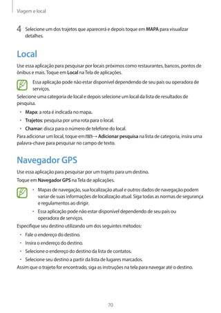 Viagem e local 
70 
4 Selecione um dos trajetos que aparecerá e depois toque em MAPA para visualizar 
detalhes. 
Local 
Use essa aplicação para pesquisar por locais próximos como restaurantes, bancos, pontos de 
ônibus e mais. Toque em Local na Tela de aplicações. 
Essa aplicação pode não estar disponível dependendo de seu país ou operadora de 
serviços. 
Selecione uma categoria de local e depois selecione um local da lista de resultados de 
pesquisa. 
• Mapa: a rota é indicada no mapa. 
• Trajetos: pesquisa por uma rota para o local. 
• Chamar: disca para o número de telefone do local. 
Para adicionar um local, toque em → Adicionar pesquisa na lista de categoria, insira uma 
palavra-chave para pesquisar no campo de texto. 
Navegador GPS 
Use essa aplicação para pesquisar por um trajeto para um destino. 
Toque em Navegador GPS na Tela de aplicações. 
• Mapas de navegação, sua localização atual e outros dados de navegação podem 
variar de suas informações de localização atual. Siga todas as normas de segurança 
e regulamentos ao dirigir. 
• Essa aplicação pode não estar disponível dependendo de seu país ou 
operadora de serviços. 
Especifique seu destino utilizando um dos seguintes métodos: 
• Fale o endereço do destino. 
• Insira o endereço do destino. 
• Selecione o endereço do destino da lista de contatos. 
• Selecione seu destino a partir da lista de lugares marcados. 
Assim que o trajeto for encontrado, siga as instruções na tela para navegar até o destino. 
 