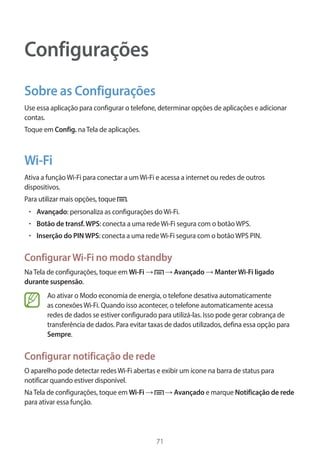 71 
Configurações 
Sobre as Configurações 
Use essa aplicação para configurar o telefone, determinar opções de aplicações e adicionar 
contas. 
Toque em Config. na Tela de aplicações. 
Wi-Fi 
Ativa a função Wi-Fi para conectar a um Wi-Fi e acessa a internet ou redes de outros 
dispositivos. 
Para utilizar mais opções, toque . 
• Avançado: personaliza as configurações do Wi-Fi. 
• Botão de transf. WPS: conecta a uma rede Wi-Fi segura com o botão WPS. 
• Inserção do PIN WPS: conecta a uma rede Wi-Fi segura com o botão WPS PIN. 
Configurar Wi-Fi no modo standby 
Na Tela de configurações, toque em Wi-Fi → → Avançado → Manter Wi-Fi ligado 
durante suspensão. 
Ao ativar o Modo economia de energia, o telefone desativa automaticamente 
as conexões Wi-Fi. Quando isso acontecer, o telefone automaticamente acessa 
redes de dados se estiver configurado para utilizá-las. Isso pode gerar cobrança de 
transferência de dados. Para evitar taxas de dados utilizados, defina essa opção para 
Sempre. 
Configurar notificação de rede 
O aparelho pode detectar redes Wi-Fi abertas e exibir um ícone na barra de status para 
notificar quando estiver disponível. 
Na Tela de configurações, toque em Wi-Fi → → Avançado e marque Notificação de rede 
para ativar essa função. 
 